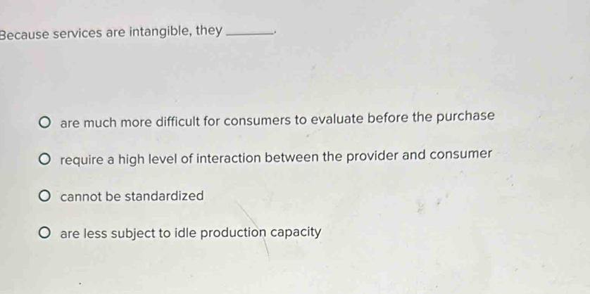 Because services are intangible, they _.
are much more difficult for consumers to evaluate before the purchase
require a high level of interaction between the provider and consumer
cannot be standardized
are less subject to idle production capacity