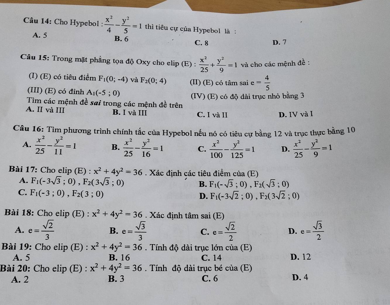 Cho Hypebol :  x^2/4 - y^2/5 =1 thì tiêu cự của Hypebol là :
A. 5 B. 6
C. 8 D. 7
Câu 15: Trong mặt phẳng tọa độ Oxy cho elip (E) :  x^2/25 + y^2/9 =1 và cho các mệnh đề :
(I) (E) có tiêu điểm F_1(0;-4) và F_2(0;4) (II) (E) có tâm sai e= 4/5 
(III) (E) có đỉnh A_1(-5;0)
(IV) (E) có độ dài trục nhỏ bằng 3
Tìm các mệnh đề sai trong các mệnh đề trên
A. II và III B. I và III C. I và II
D. IV và I
Câu 16: Tìm phương trình chính tắc của Hypebol nếu nó có tiêu cự bằng 12 và trục thực bằng 10
A.  x^2/25 - y^2/11 =1
B.  x^2/25 - y^2/16 =1  x^2/100 - y^2/125 =1 D.  x^2/25 - y^2/9 =1
C.
Bài 17: Cho elip (E) : x^2+4y^2=36. Xác định các tiêu điểm của (E)
A. F_1(-3sqrt(3);0),F_2(3sqrt(3);0)
B. F_1(-sqrt(3);0),F_2(sqrt(3);0)
C. F_1(-3;0),F_2(3;0)
D. F_1(-3sqrt(2);0),F_2(3sqrt(2);0)
Bài 18: Cho elip (E) : x^2+4y^2=36. Xác định tâm sai (E)
A. e= sqrt(2)/3  e= sqrt(3)/3  C. e= sqrt(2)/2  e= sqrt(3)/2 
B.
D.
Bài 19: Cho elip (E) : x^2+4y^2=36.  Tính độ dài trục lớn của (E)
A. 5 B. 16 C. 14 D. 12
Bài 20: Cho elip (E) : x^2+4y^2=36.  Tính độ dài trục bé của (E)
A. 2 B. 3 C. 6 D. 4