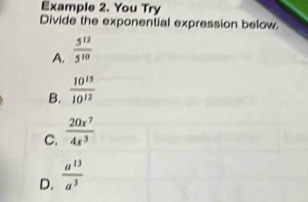 Example 2. You Try
Divide the exponential expression below.
A.  5^(12)/5^(10) 
B.  10^(15)/10^(12) 
C.  20x^7/4x^3 
D.  a^(13)/a^3 