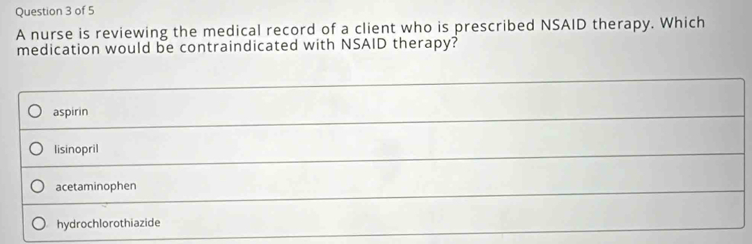 A nurse is reviewing the medical record of a client who is prescribed NSAID therapy. Which
medication would be contraindicated with NSAID therapy?
aspirin
lisinopril
acetaminophen
hydrochlorothiazide