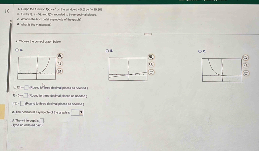 Graph the function f(x)=e^x on the window [-5,5] by [-10,30]
b. Find f(1), f(-5) and f(3) , rounded to three decimal places.
c. What is the horizontal asymptote of the graph?
d. What is the y-intercept?
a. Choose the correct graph below.
A.
B.
○ C.
Q
Q
B
B
b. f(1)=□ (Round to three decimal places as needed.)
f(-5)=□ (Round to three decimal places as needed.)
f(3)=□ (Round to three decimal places as needed.)
c. The horizontal asymptote of the graph is
d. The y-intercept is □. 
(Type an ordered pair.)