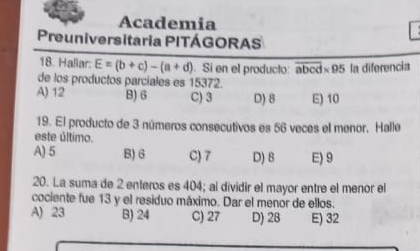 Academia
Preuniversitaria PITÁGORAS
18. Haßar. E=(b+c)-(a+d). Si en el producto: overline abcd* 95 la diferencia
de los productos parciales es 15372.
A) 12 B) 6 C) 3 D) 8 E) 10
19. El producto de 3 números consecutivos es 56 veces el menor. Halle
este último.
A) 5 B) 6 C) 7 D) 8 E) 9
20. La suma de 2 enteros es 404; al dividir el mayor entre el menor el
cociente fue 13 y el residuo máximo. Dar el menor de ellos.
A) 23 B) 24 C) 27 D) 28 E) 32