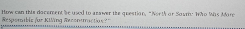 How can this document be used to answer the question, “North or South: Who Was More 
Responsible for Killing Reconstruction?”
