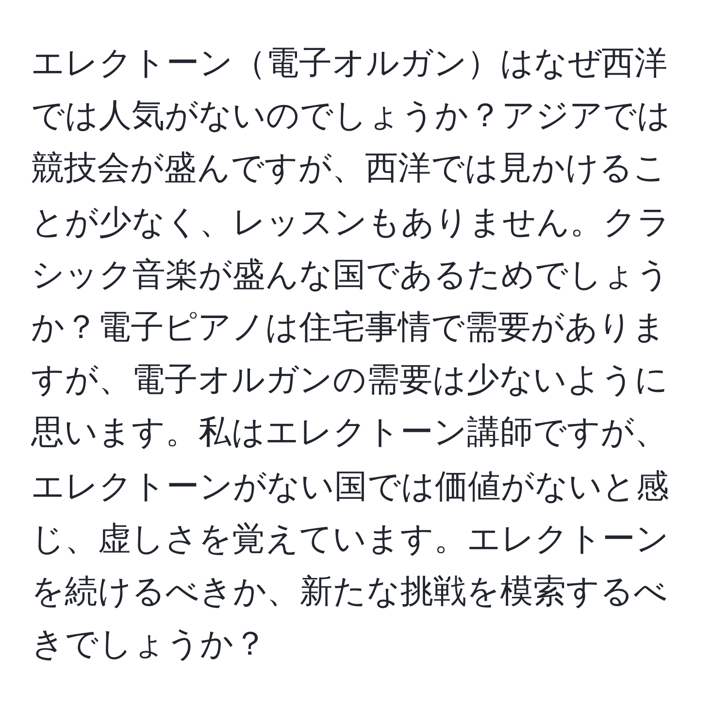 エレクトーン電子オルガンはなぜ西洋では人気がないのでしょうか？アジアでは競技会が盛んですが、西洋では見かけることが少なく、レッスンもありません。クラシック音楽が盛んな国であるためでしょうか？電子ピアノは住宅事情で需要がありますが、電子オルガンの需要は少ないように思います。私はエレクトーン講師ですが、エレクトーンがない国では価値がないと感じ、虚しさを覚えています。エレクトーンを続けるべきか、新たな挑戦を模索するべきでしょうか？