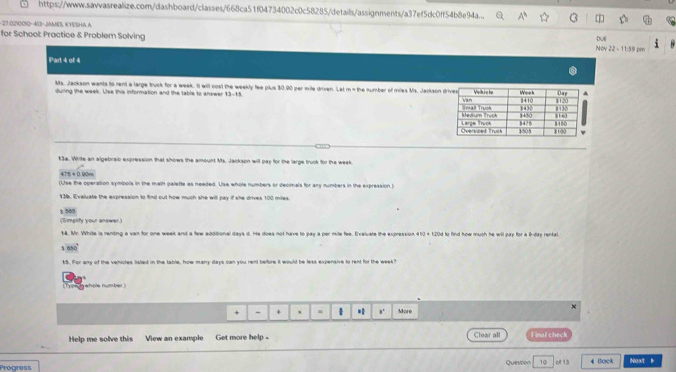https://www.savvasrealize.com/dashboard/classes/668ca51f04734002c0c58285/details/assignments/a37ef5dc0ff54b8e94a... a 
-27.0210010-413-JAMES, KYESHA A 
DUe 
for School: Practice & Problem Solving Nov22-11:59pm 
Part 4 of 4 
Ms. Jackson wants to rent a large truck for a week. It will cost the weekly fee plus 30.00 per mile driven. Let m = the number of miles Ms. Jackson 
during the week. Use this information and the table to answer 13-15 
13a. Write an algebraic expression that shows the amount Ms. Jackson will pay for the large truck for the week.
475+0.00m
(Use the operation symbols in the math palette as needed. Use whole numbers or decimals for any numbers in the expression.) 
13b. Evaluate the expression to find out how much she will pay if she drives 100 miles.
$ 505
(Simplify your answer.) 
14. Mr. White is renting a van for one week and a few additional days d. He does not have to pay a per mile fee. Evaluate the expression 410 + 120d to find how much he will pay for a 9-day rental.
650°
15. For any of the vehicles listed in the table, how many days can you rent before it would be less expensive to rent for the week? 
(Type ywhole number) 
x 
+ - + x a. More 
Clear all 
Help me solve this View an example Get more help - Final check 
Progress Question 10 of 13 4 Back Noxt 1