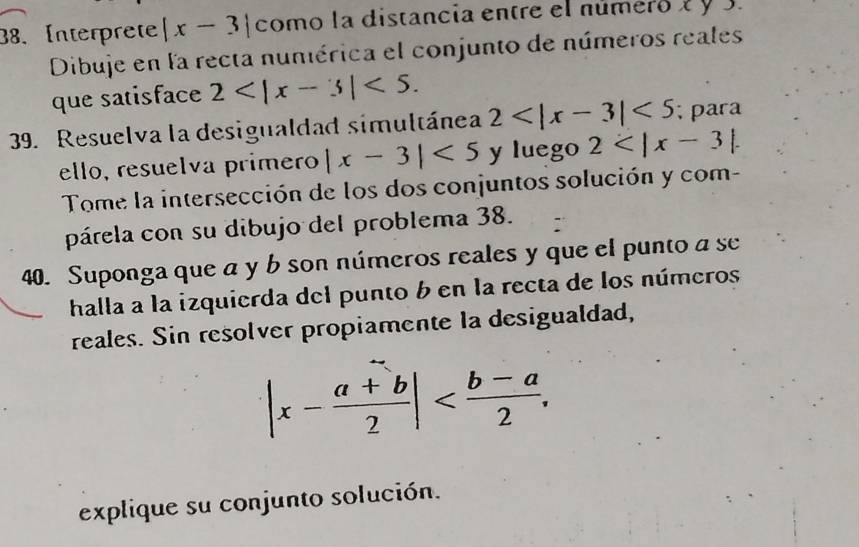 Interprete |x-3| como la distancia entre el número 2 y 3. 
Dibuje en la recta nuniérica el conjunto de números reales 
que satisface 2 <5</tex>. 
39. Resuelva la desigualdad simultánea 2 <5</tex> ; para 
ello, resuelía primero |x-3|<5</tex> y luego 2 . 
Tome la intersección de los dos conjuntos solución y com- 
párela con su dibujo del problema 38. 
40. Suponga que a y b son números reales y que el punto a se 
halla a la izquierda del punto b en la recta de los números 
reales. Sin resolver propiamente la desigualdad,
|x- (a+b)/2 | . 
explique su conjunto solución.