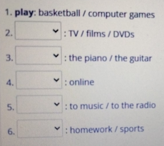 play: basketball / computer games 
2. □ :TV/films/DVDs
3. □ : : |6 he piano / the guitar 
4. □ :online ·s · · 
5. □ : : to music / to the radio 
6. □ :home work / sports