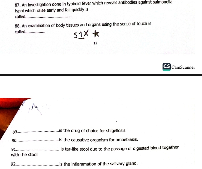 An investigation done in typhoid fever which reveals antibodies against salmonella 
typhi which raise early and fall quickly is 
called._ 
88. An examination of body tissues and organs using the sense of touch is 
called._ 
12 
CamScanner 
89_ 
is the drug of choice for shigellosis 
90._ 
is the causative organism for amoebiasis. 
91_ is tar-like stool due to the passage of digested blood together 
with the stool 
92 _is the inflammation of the salivary gland.