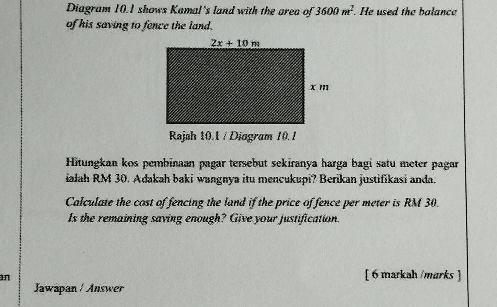 Diagram 10.1 shows Kamal's land with the area of 3600m^2. He used the balance
of his saving to fence the land.
Rajah 10.1 / Diagram 10.1
Hitungkan kos pembinaan pagar tersebut sekiranya harga bagi satu meter pagar
ialah RM 30. Adakah baki wangnya itu mencukupi? Berikan justifikasi anda.
Calculate the cost of fencing the land if the price of fence per meter is RM 30.
Is the remaining saving enough? Give your justification.
an
[ 6 markah /marks ]
Jawapan / Answer