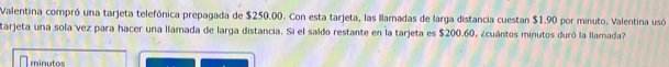 Valentina compró una tarjeta telefónica prepagada de $250.00. Con esta tarjeta, las llamadas de larga distancia cuestan $1.90 por minuto. Valentina usó 
tarjeta una sola vez para hacer una llamada de larga distancia. Si el saído restante en la tarjeta es $200.60, ¿cuántos minutos duró la llamada? 
minutos