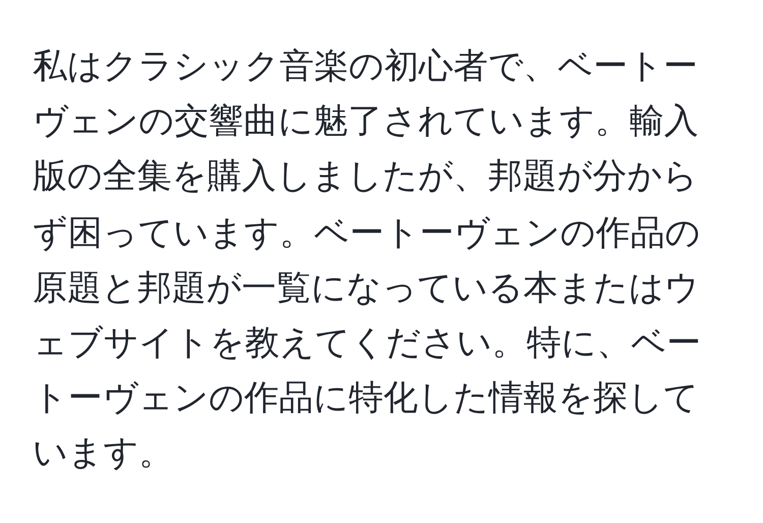 私はクラシック音楽の初心者で、ベートーヴェンの交響曲に魅了されています。輸入版の全集を購入しましたが、邦題が分からず困っています。ベートーヴェンの作品の原題と邦題が一覧になっている本またはウェブサイトを教えてください。特に、ベートーヴェンの作品に特化した情報を探しています。