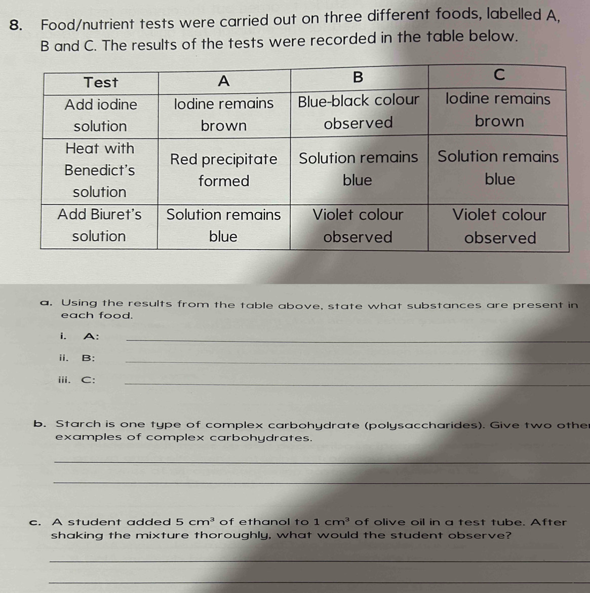 Food/nutrient tests were carried out on three different foods, labelled A. 
B and C. The results of the tests were recorded in the table below. 
a. Using the results from the table above, state what substances are present in 
each food. 
i. A:_ 
ii. B:_ 
iii. C:_ 
b. Starch is one type of complex carbohydrate (polysaccharides). Give two other 
examples of complex carbohydrates. 
_ 
_ 
c. A student added 5cm^3 of ethanol to 1cm^3 of olive oil in a test tube. After 
shaking the mixture thoroughly, what would the student observe? 
_ 
_