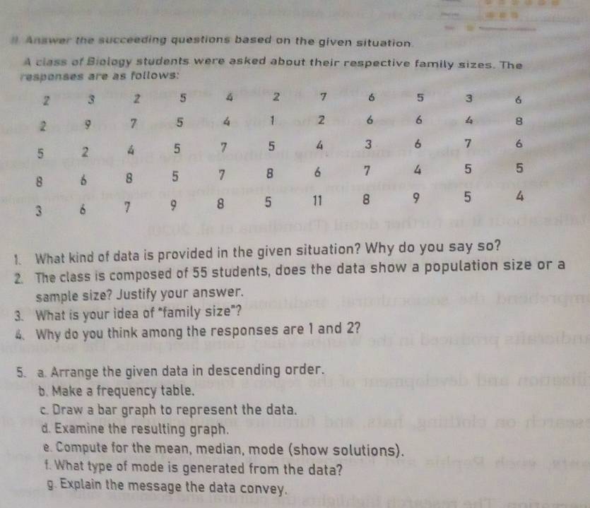 #. Answer the succeeding questions based on the given situation. 
A class of Biology students were asked about their respective family sizes. The 
responses are as follows: 
1. What kind of data is provided in the given situation? Why do you say so? 
2. The class is composed of 55 students, does the data show a population size or a 
sample size? Justify your answer. 
3. What is your idea of "family size”? 
4. Why do you think among the responses are 1 and 2? 
5. a. Arrange the given data in descending order. 
b. Make a frequency table. 
c. Draw a bar graph to represent the data. 
d. Examine the resulting graph. 
e. Compute for the mean, median, mode (show solutions). 
f. What type of mode is generated from the data? 
g. Explain the message the data convey.