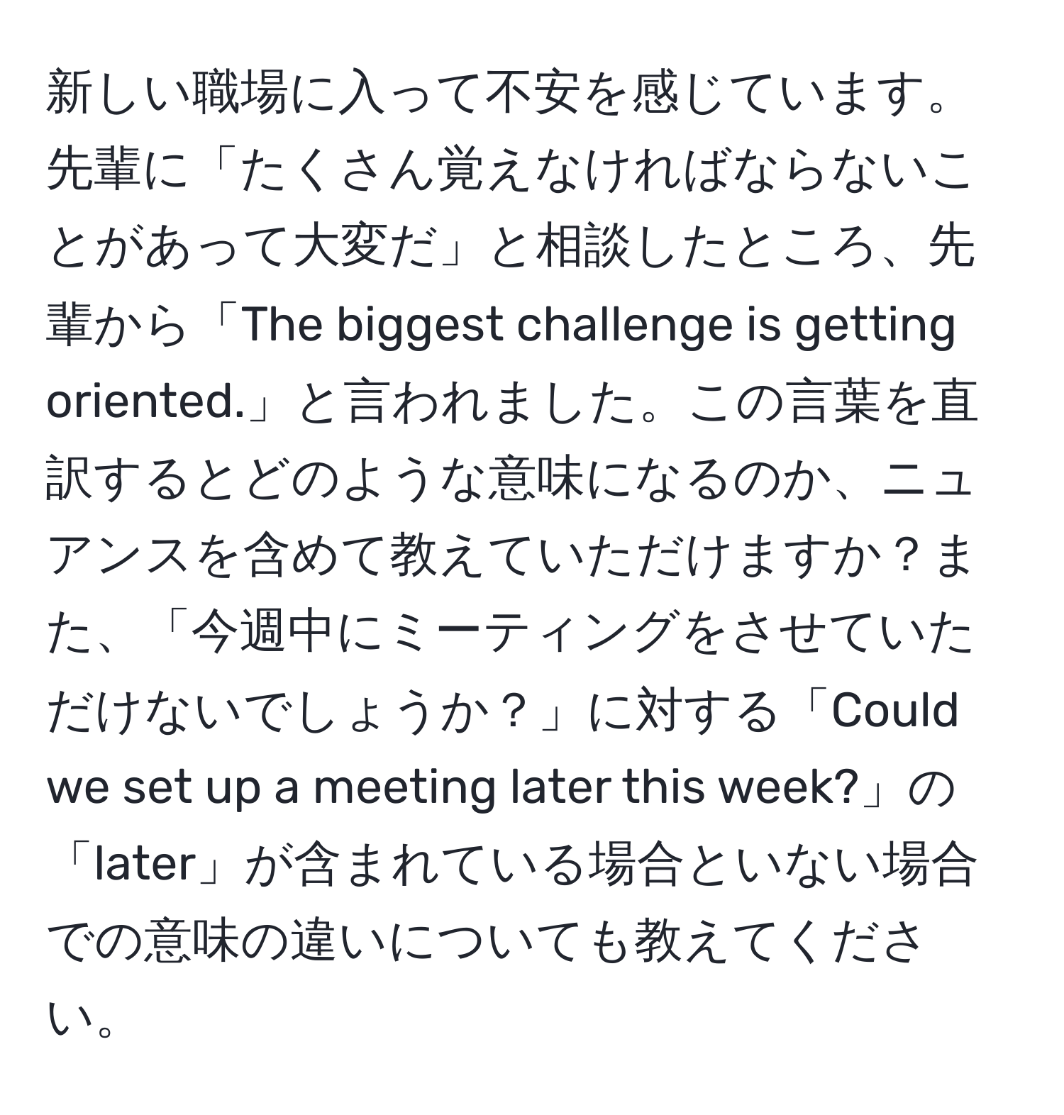 新しい職場に入って不安を感じています。先輩に「たくさん覚えなければならないことがあって大変だ」と相談したところ、先輩から「The biggest challenge is getting oriented.」と言われました。この言葉を直訳するとどのような意味になるのか、ニュアンスを含めて教えていただけますか？また、「今週中にミーティングをさせていただけないでしょうか？」に対する「Could we set up a meeting later this week?」の「later」が含まれている場合といない場合での意味の違いについても教えてください。