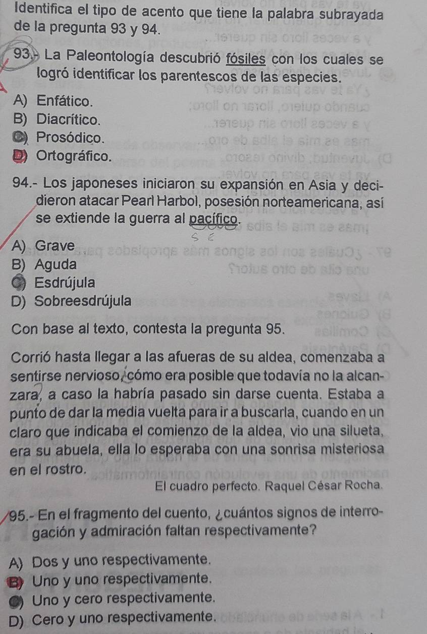 Identifica el tipo de acento que tiene la palabra subrayada
de la pregunta 93 y 94.
93- La Paleontología descubrió fósiles con los cuales se
iogró identificar los parentescos de las especies.
A) Enfático.
B) Diacrítico.
C) Prosódico.
D) Ortográfico.
94.- Los japoneses iniciaron su expansión en Asia y deci-
dieron atacar Pearl Harbol, posesión norteamericana, así
se extiende la guerra al pacífico.
A) Grave
B) Aguda
C) Esdrújula
D) Sobreesdrújula
Con base al texto, contesta la pregunta 95.
Corrió hasta llegar a las afueras de su aldea, comenzaba a
sentirse nervioso, cómo era posible que todavía no la alcan-
zara, a caso la habría pasado sin darse cuenta. Estaba a
punto de dar la media vuelta para ir a buscarla, cuando en un
claro que índicaba el comienzo de la aldea, vio una silueta,
era su abuela, ella lo esperaba con una sonrisa misteriosa
en el rostro.
El cuadro perfecto. Raquel César Rocha.
95.- En el fragmento del cuento, ¿cuántos signos de interro-
gación y admiración faltan respectivamente?
A) Dos y uno respectivamente.
B Uno y uno respectivamente.
C) Uno y cero respectivamente.
D) Cero y uno respectivamente.