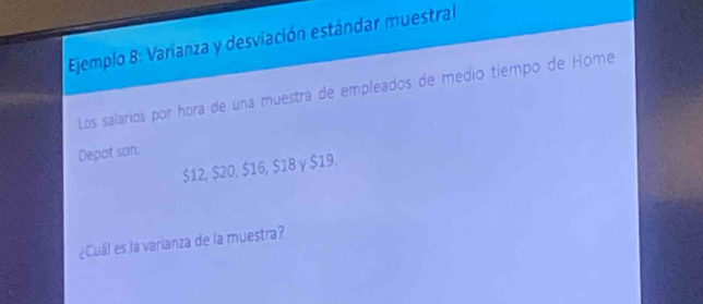 Ejemplo 8: Varianza y desviación estándar muestral 
Los salarios por hora de una muestra de empleados de medio tiempo de Home 
Depot son:
$12, $20, $16, $18 y $19. 
¿Cuál es la varianza de la muestra?