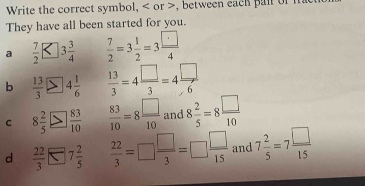 Write the correct symbol, or , between each pair of ma
They have all been started for you.
a  7/2 <3 3/4   7/2 =3 1/2 =3 □ /4 
b  13/3 >4 1/6   13/3 =4 □ /3 =4 □ /6 
C 8 2/5 > 83/10   83/10 =8 □ /10  and 8 2/5 =8 □ /10 
d  22/3 □ 7 2/5   22/3 =□  □ /3 =□  □ /15  and 7 2/5 =7 □ /15 