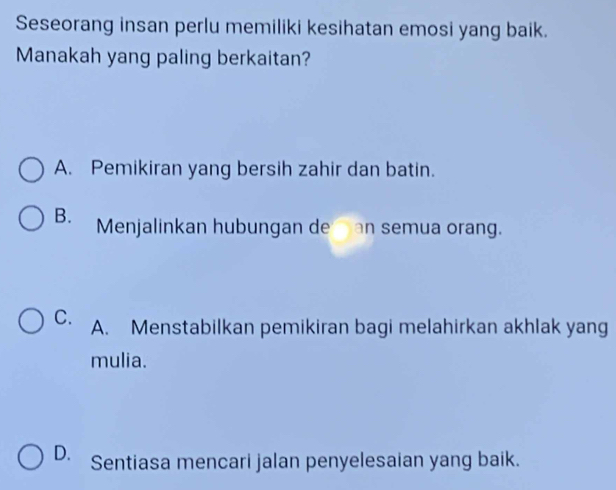 Seseorang insan perlu memiliki kesihatan emosi yang baik.
Manakah yang paling berkaitan?
A. Pemikiran yang bersih zahir dan batin.
B. Menjalinkan hubungan de an semua orang.
C. A. Menstabilkan pemikiran bagi melahirkan akhlak yang
mulia.
D. Sentiasa mencari jalan penyelesaian yang baik.