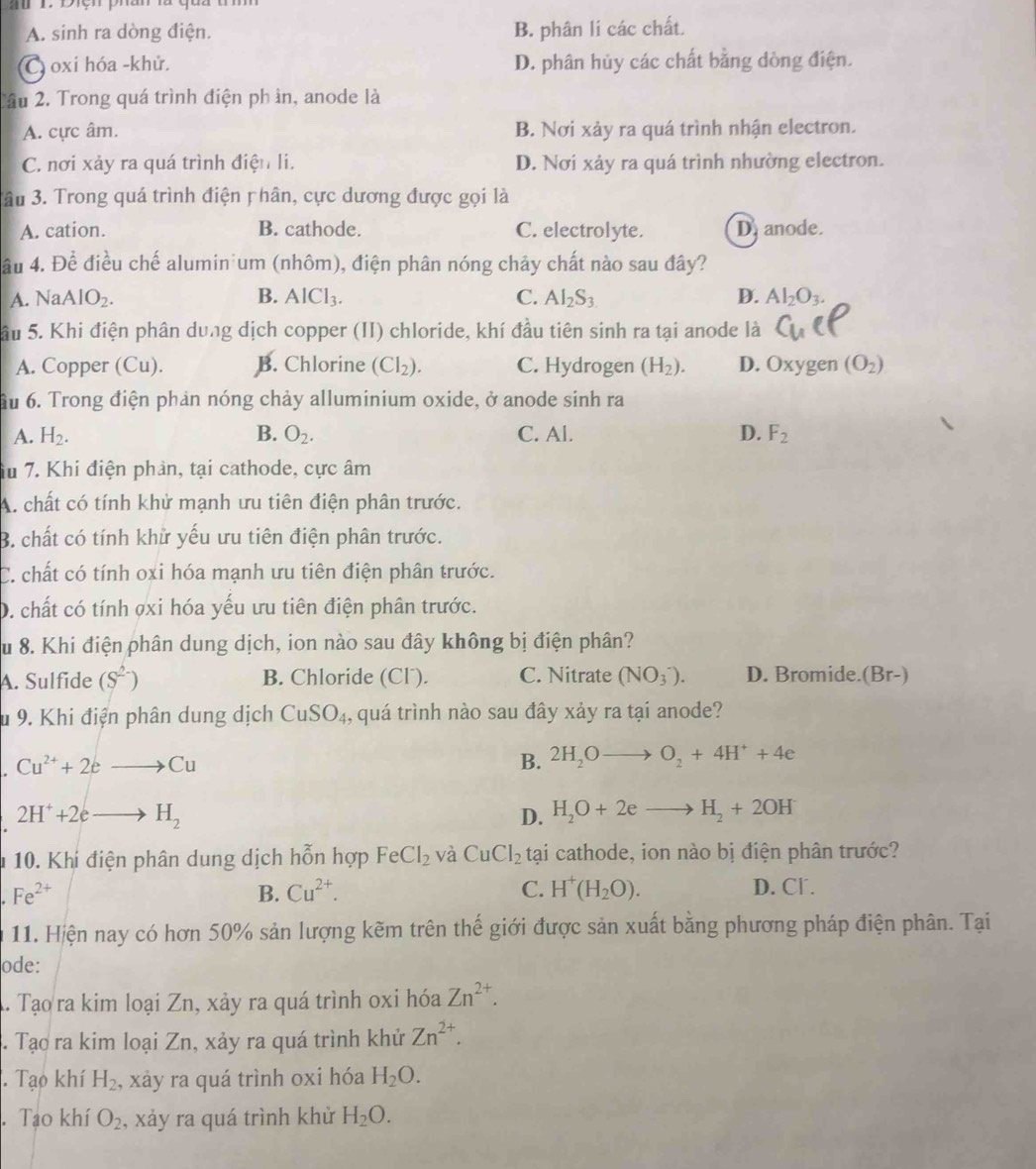 A. sinh ra dòng điện. B. phân lí các chất.
C oxi hóa -khử. D. phân hủy các chất bằng dòng điện.
2ầu 2. Trong quá trình điện ph ìn, anode là
A. cực âm. B. Nơi xảy ra quá trình nhận electron.
C. nơi xảy ra quá trình điện li. D. Nơi xảy ra quá trình nhường electron.
âu 3. Trong quá trình điện p hân, cực dương được gọi là
A. cation. B. cathode. C. electrolyte. D. anode.
ầu 4. Để điều chế alumin'um (nhôm), điện phân nóng chảy chất nào sau đây?
A. NaAlO_2. B. AlCl_3. C. Al_2S_3 D. Al_2O_3.
Sầu 5. Khi điện phân dung dịch copper (II) chloride, khí đầu tiên sinh ra tại anode là
A. Copper (Cu). B. Chlorine (CI_2). C. Hydrogen (H_2). D. Oxygen (O_2)
Ấu 6. Trong điện phản nóng chảy alluminium oxide, ở anode sinh ra
A. H_2. B. O_2. C. Al. D. F_2
iu 7. Khi điện phản, tại cathode, cực âm
A. chất có tính khử mạnh ưu tiên điện phân trước.
B. chất có tính khử yếu ưu tiên điện phân trước.
C. chất có tính oxi hóa mạnh ưu tiên điện phân trước.
D. chất có tính ợxi hóa yếu ưu tiên điện phân trước.
Su 8. Khi điện phân dung dịch, ion nào sau đây không bị điện phân?
A. Sulfide (S^(2-)) B. Chloride (Cl´). C. Nitrate (NO_3^(-). D. Bromide.(Br-)
u 9. Khi điện phân dung dịch CuSO_4) , quá trình nào sau đây xảy ra tại anode?
Cu^(2+)+2eto Cu
B. 2H_2Oto O_2+4H^++4e
2H^++2eto H_2
D. H_2O+2eto H_2+2OH
10. Khi điện phân dung dịch hỗn hợp FeCl_2 và CuCl_2 tại cathode, ion nào bị điện phân trước?
Fe^(2+)
B. Cu^(2+). C. H^+(H_2O). D. Cl .
11. Hiện nay có hơn 50% sản lượng kẽm trên thế giới được sản xuất bằng phương pháp điện phân. Tại
ode:
A. Tạo ra kim loại Zn, xảy ra quá trình oxi hóa Zn^(2+).. Tạo ra kim loại Zn, xảy ra quá trình khử Zn^(2+).. Tạo khí H_2 , xảy ra quá trình oxi hóa H_2O.. Tạo khí O_2 , xảy ra quá trình khử H_2O.