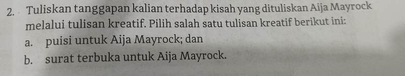 Tuliskan tanggapan kalian terhadap kisah yang dituliskan Aija Mayrock 
melalui tulisan kreatif. Pilih salah satu tulisan kreatif berikut ini: 
a. puisi untuk Aija Mayrock; dan 
b. surat terbuka untuk Aija Mayrock.