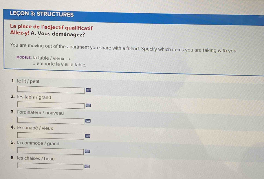 LEÇON 3: STRUCTURES 
La place de l’adjectif qualificatif 
Allez-y! A. Vous déménagez? 
You are moving out of the apartment you share with a friend. Specify which items you are taking with you. 
MODELE: la table / vieux 
J'emporte la vieille table. 
1. le lit /petit 
2. les tapis / grand 
3. l'ordinateur / nouveau 
4. le canapé / vieux 
5. la commode / grand 
6. les chaises / beau