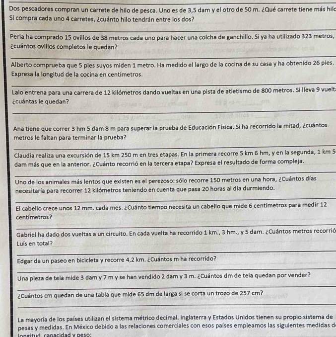Dos pescadores compran un carrete de hilo de pesca. Uno es de 3,5 dam y el otro de 50 m. ¿Qué carrete tiene más hilo
Si compra cada uno 4 carretes, ¿cuánto hilo tendrán entre los dos?
__
Perla ha comprado 15 ovillos de 38 metros cada uno para hacer una colcha de ganchillo. Si ya ha utilizado 323 metros,
¿cuántos ovillos completos le quedan?
_
_
Alberto comprueba que 5 pies suyos miden 1 metro. Ha medido el largo de la cocina de su casa y ha obtenido 26 pies.
Expresa la longitud de la cocina en centímetros.
_
Lalo entrena para una carrera de 12 kilómetros dando vueltas en una pista de atletismo de 800 metros. Si lleva 9 vuelta
¿cuántas le quedan?
_
Ana tiene que correr 3 hm 5 dam 8 m para superar la prueba de Educación Física. Si ha recorrido la mitad, ¿cuántos
metros le faltan para terminar la prueba?
_
Claudia realiza una excursión de 15 km 250 m en tres etapas. En la primera recorre 5 km 6 hm, y en la segunda, 1 km 5
dam más que en la anterior. ¿Cuánto recorrió en la tercera etapa? Expresa el resultado de forma compleja.
_
Uno de los animales más lentos que existen es el perezoso: sólo recorre 150 metros en una hora, ¿Cuántos días
necesitaría para recorrer 12 kilómetros teniendo en cuenta que pasa 20 horas al día durmiendo.
_
_
_
El cabello crece unos 12 mm. cada mes. ¿Cuánto tiempo necesita un cabello que mide 6 centímetros para medir 12
centímetros?
_
Gabriel ha dado dos vueltas a un circuito. En cada vuelta ha recorrido 1 km., 3 hm., y 5 dam. ¿Cuántos metros recorrió
Luís en total?
_
Edgar da un paseo en bicicleta y recorre 4,2 km. ¿Cuántos m ha recorrido?
_
Una pieza de tela mide 3 dam y 7 m y se han vendido 2 dam y 3 m. ¿Cuántos dm de tela quedan por vender?
_
¿Cuántos cm quedan de una tabla que mide 65 dm de larga si se corta un trozo de 257 cm?
_
La mayoría de los países utilizan el sistema métrico decimal. Inglaterra y Estados Unidos tienen su propio sistema de
pesas y medidas. En México debido a las relaciones comerciales con esos países empleamos las siguientes medidas d
longitud. capacidad v peso:
