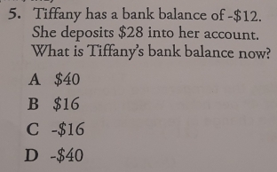 Tiffany has a bank balance of -$12.
She deposits $28 into her account.
What is Tiffany's bank balance now?
A $40
B $16
C -$16
D -$40