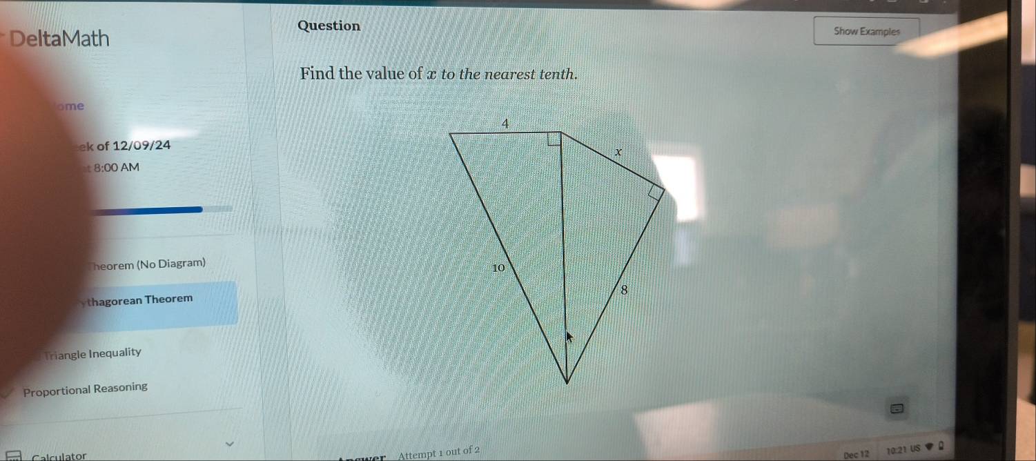 Question 
DeltaMath Show Examples 
Find the value of x to the nearest tenth. 
ome 
ek of 12/09/24 
4 8:00 AM 
Theorem (No Diagram) 
ythagorean Theorem 
Triangle Inequality 
Proportional Reasoning 
Attempt 1 out of 2 
10:21 US 
Calculator Dec 12