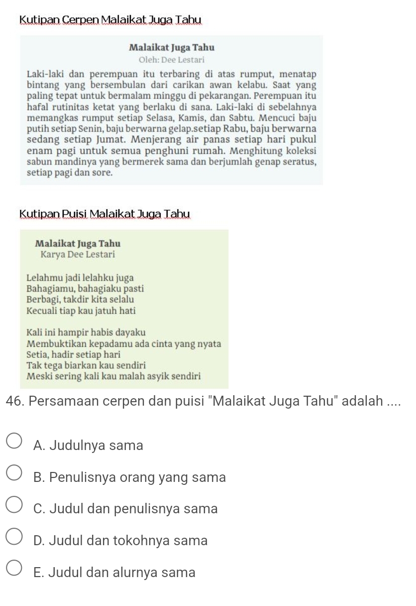 Kutipan Cerpen Malaikat Juga Tahu
Malaikat Juga Tahu
Oleh: Dee Lestari
Laki-laki dan perempuan itu terbaring di atas rumput, menatap
bintang yang bersembulan dari carikan awan kelabu. Saat yang
paling tepat untuk bermalam minggu di pekarangan. Perempuan itu
hafal rutinitas ketat yang berlaku di sana. Laki-laki di sebelahnya
memangkas rumput setiap Selasa, Kamis, dan Sabtu. Mencuci baju
putih setiap Senin, baju berwarna gelap.setiap Rabu, baju berwarna
sedang setiap Jumat. Menjerang air panas setiap hari pukul
enam pagi untuk semua penghuni rumah. Menghitung koleksi
sabun mandinya yang bermerek sama dan berjumlah genap seratus,
setiap pagi dan sore.
Kutipan Puisi Malaikat Juga Tahu
Malaikat Juga Tahu
Karya Dee Lestari
Lelahmu jadi lelahku juga
Bahagiamu, bahagiaku pasti
Berbagi, takdir kita selalu
Kecuali tiap kau jatuh hati
Kali ini hampir habis dayaku
Membuktikan kepadamu ada cinta yang nyata
Setia, hadir setiap hari
Tak tega biarkan kau sendiri
Meski sering kali kau malah asyik sendiri
46. Persamaan cerpen dan puisi "Malaikat Juga Tahu" adalah ....
A. Judulnya sama
B. Penulisnya orang yang sama
C. Judul dan penulisnya sama
D. Judul dan tokohnya sama
E. Judul dan alurnya sama