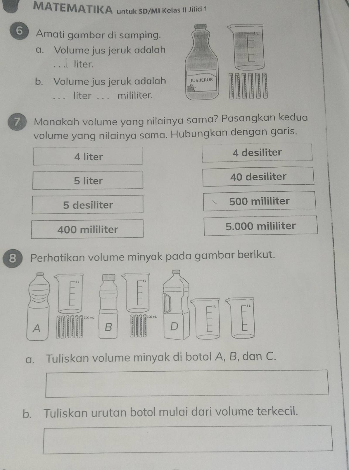 MATEMATIKA untuk SD/MI Kelas II Jilid 1
6 Amati gambar di samping.
a. Volume jus jeruk adalah
_liter.
b. Volume jus jeruk adalah
_liter _ mililiter.
7 Manakah volume yang nilainya sama? Pasangkan kedua
volume yang nilainya sama. Hubungkan dengan garis.
4 liter
4 desiliter
5 liter 40 desiliter
5 desiliter 500 mililiter
400 mililiter 5.000 mililiter
8 Perhatikan volume minyak pada gambar berikut.
I
A
a. Tuliskan volume minyak di botol A, B, dan C.
b. Tuliskan urutan botol mulai dari volume terkecil.