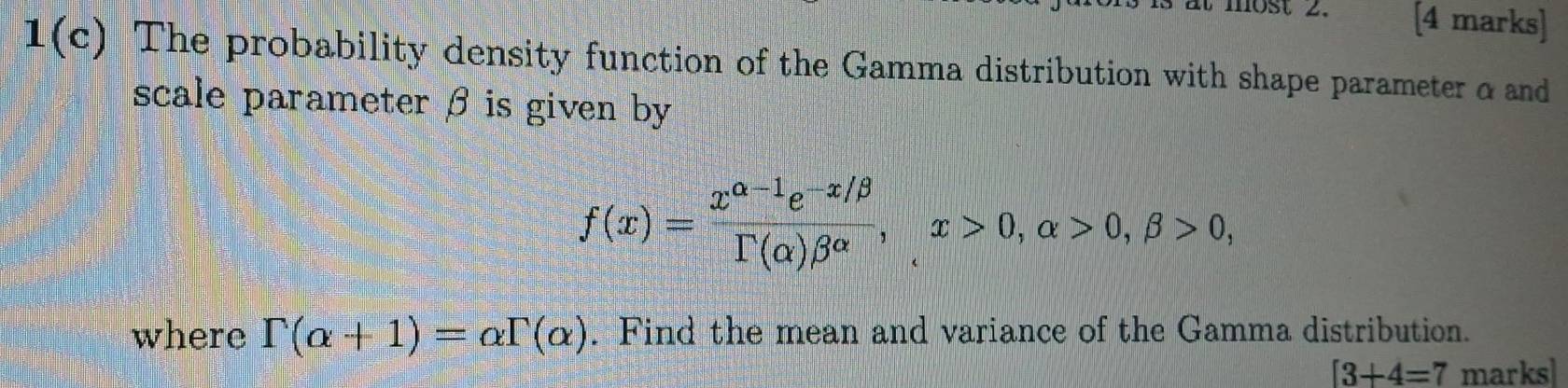 most 2. [4 marks] 
1(c) The probability density function of the Gamma distribution with shape parameter & and 
scale parameter β is given by
f(x)= (x^(alpha -1)e^(-x/beta))/Gamma (alpha )beta^(alpha) , x>0, alpha >0, beta >0, 
where Gamma (alpha +1)=alpha Gamma (alpha ). Find the mean and variance of the Gamma distribution.
[3+4=7 marks]