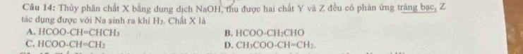 Thủy phân chất X bằng dung dịch NaOH, thu được hai chất Y và Z đều có phân ứng tráng bạc, Z
tác dụng được với Na sinh ra khí H_2. Chất X là
A. HCOO-CH=CHCH_3 B. HCOO-CH_2CHO
C. HCOO-CH=CH_2 D. CH_3COO-CH=CH_2.