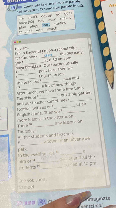 19 ■ Completa la e-mail con le parole 
nel riquadro. Ci sono due parole in più. Ask 
are aren't get up go goes 
have (x2) has learn makes 1
play plays start studies 
teaches visit watch 
Hi Liam. 
I'm in England! I'm on a school trip. 
It's fun. We _start the day early. 
at 6.30 and we 
We _ 
have breakfast. Our teacher usually 
z_ pancakes. Then we
3 English lessons. 
The teachers ⁴_ nice and 
|5 a lot of new things. 
After lunch, we have some free time. 
The school _got a big garden 
and our teacher sometimes ?_ 
football with us or _us an 
English game. Then we ⁹_ 
more lessons in the afternoon. 
There 10 _any lessons on 
Thursdays 
All the students and teachers 
_ 
11 a town or an adventure 
park. 
In the evening, we ! _a 
film or 13 _ ormes and all the 
students 14 _to bed at 10 pm. 
See you soon, 
Samuel 
00 
immaginate 
mer school