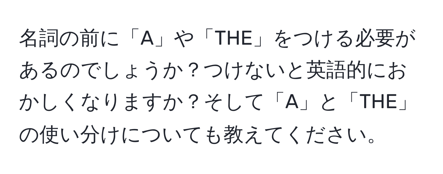 名詞の前に「A」や「THE」をつける必要があるのでしょうか？つけないと英語的におかしくなりますか？そして「A」と「THE」の使い分けについても教えてください。