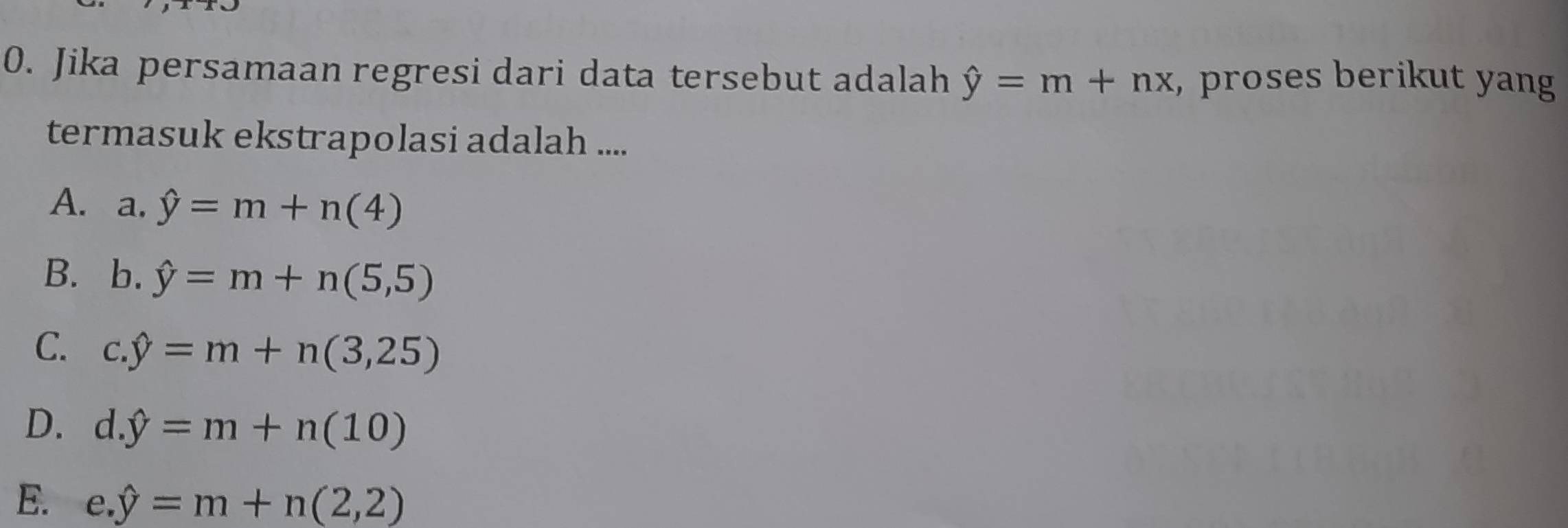 Jika persamaan regresi dari data tersebut adalah hat y=m+nx , proses berikut yang
termasuk ekstrapolasi adalah ....
A. a. hat y=m+n(4)
B. b. hat y=m+n(5,5)
C. c. hat y=m+n(3,25)
D. d. hat y=m+n(10)
E. ( e. hat y=m+n(2,2)