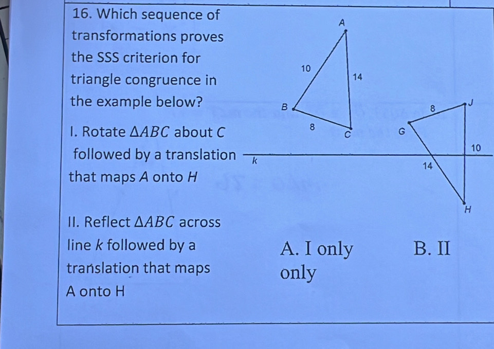 Which sequence of
transformations proves
the SSS criterion for
triangle congruence in
the example below?J
8
I. Rotate △ ABC about CG
10
followed by a translation k
14
that maps A onto H
H
II. Reflect △ ABC across
line k followed by a A. I only B. II
translation that maps only
A onto H