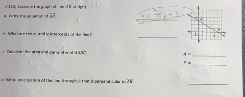 Examine the graph of line overleftrightarrow AB at right. 
_ 
a. Write the equation of overleftrightarrow AB. 
_ 
b. What are the x - and y-intercepts of the line? 
c. Calculate the area and perimeter of △ ABC. A= _
P= _ 
d. Write an equation of the line through A that is perpendicular to overleftrightarrow AB. 
_