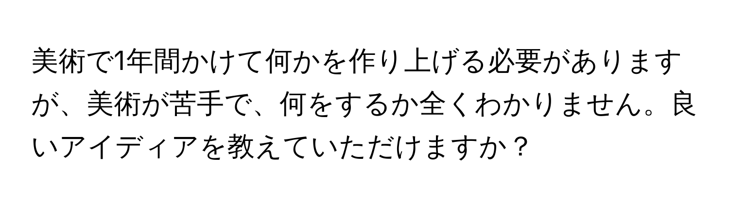 美術で1年間かけて何かを作り上げる必要がありますが、美術が苦手で、何をするか全くわかりません。良いアイディアを教えていただけますか？