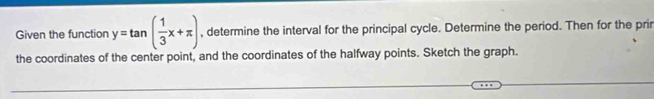 Given the function y=tan ( 1/3 x+π ) , determine the interval for the principal cycle. Determine the period. Then for the prir 
the coordinates of the center point, and the coordinates of the halfway points. Sketch the graph.