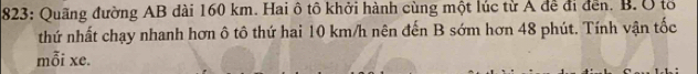 823: Quãng đường AB đài 160 km. Hai ô tô khởi hành cùng một lúc từ Á để đi đến. B. Ở tổ 
thứ nhất chạy nhanh hơn ô tô thứ hai 10 km/h nên đến B sớm hơn 48 phút. Tính vận tốc 
mỗi xe.