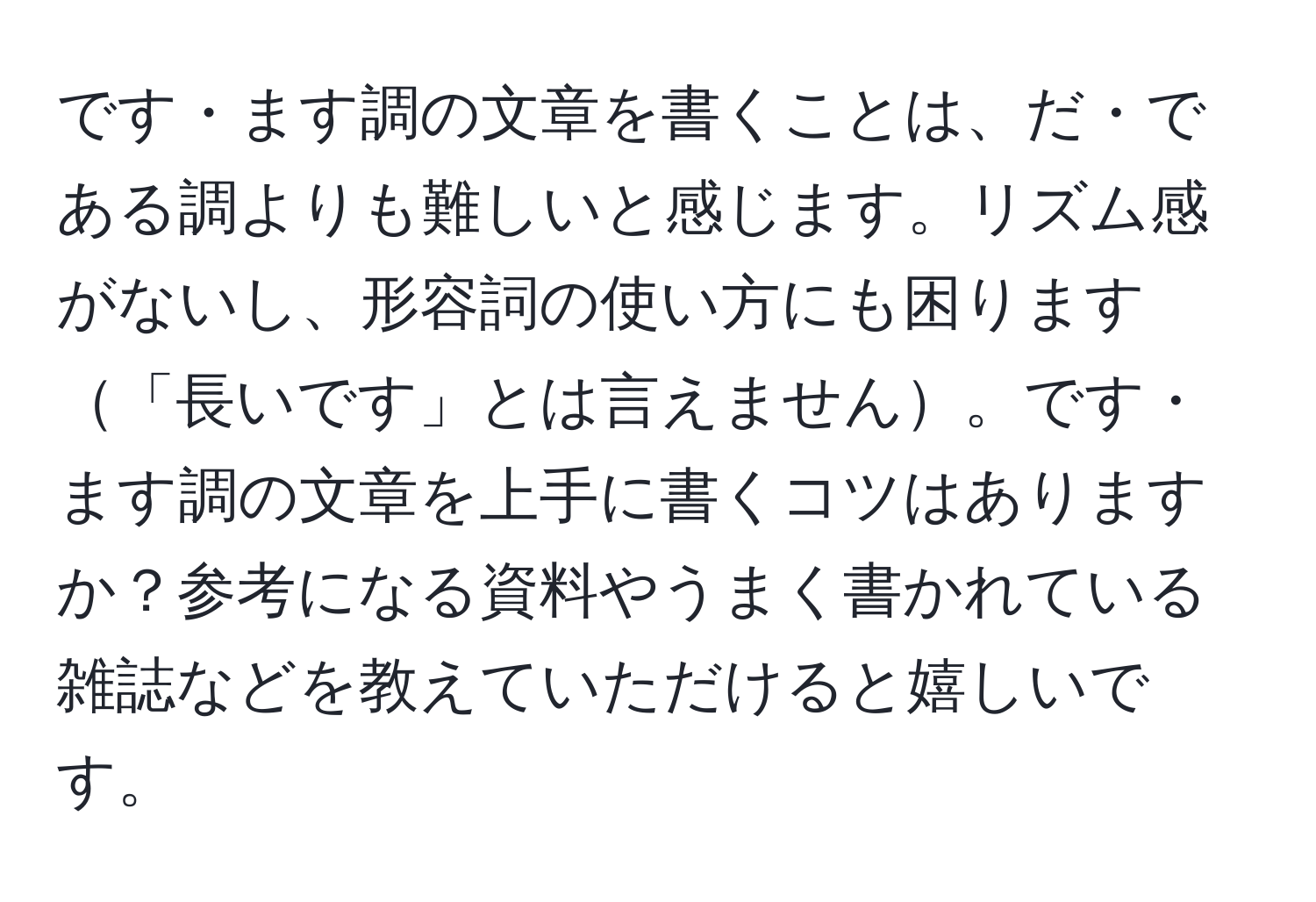 です・ます調の文章を書くことは、だ・である調よりも難しいと感じます。リズム感がないし、形容詞の使い方にも困ります「長いです」とは言えません。です・ます調の文章を上手に書くコツはありますか？参考になる資料やうまく書かれている雑誌などを教えていただけると嬉しいです。