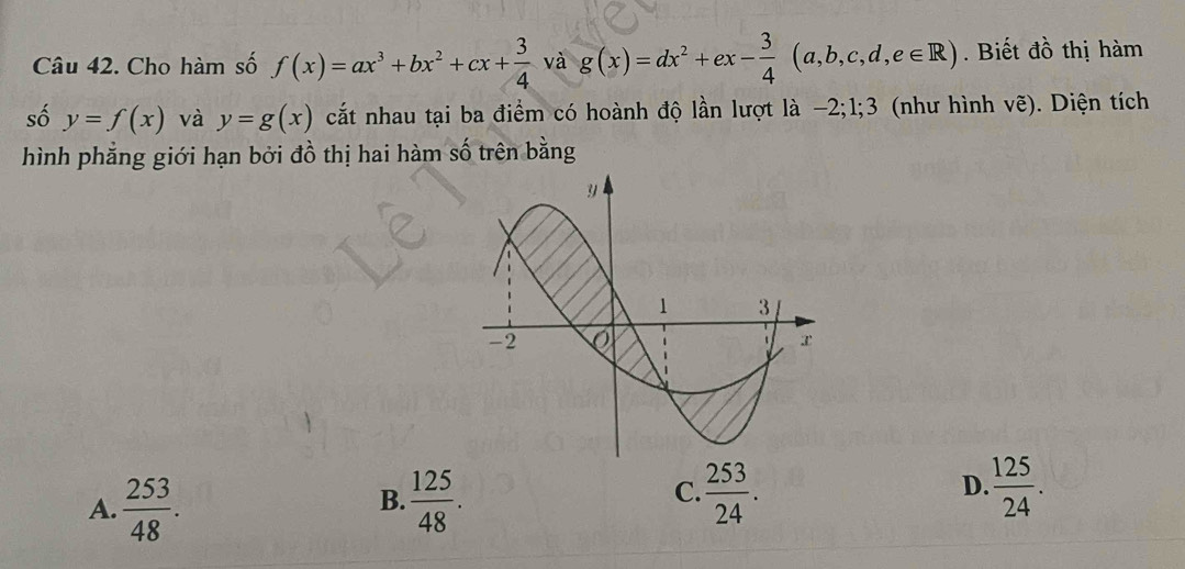 Cho hàm số f(x)=ax^3+bx^2+cx+ 3/4  và g(x)=dx^2+ex- 3/4 (a,b,c,d,e∈ R). Biết đồ thị hàm
số y=f(x) và y=g(x) cất nhau tại ba điểm có hoành độ lần lượt là -2; 1; 3 (như hình vhat e). Diện tích
hình phẳng giới hạn bởi đồ thị hai hàm số trên bằng
A.  253/48 .  125/48 . 
B.
C.  253/24 .  125/24 . 
D.