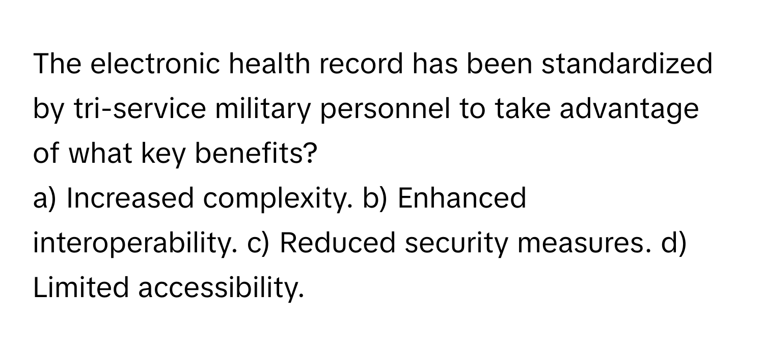 The electronic health record has been standardized by tri-service military personnel to take advantage of what key benefits?

a) Increased complexity. b) Enhanced interoperability. c) Reduced security measures. d) Limited accessibility.