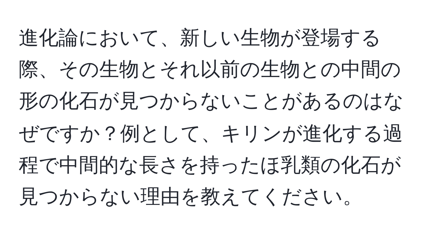 進化論において、新しい生物が登場する際、その生物とそれ以前の生物との中間の形の化石が見つからないことがあるのはなぜですか？例として、キリンが進化する過程で中間的な長さを持ったほ乳類の化石が見つからない理由を教えてください。