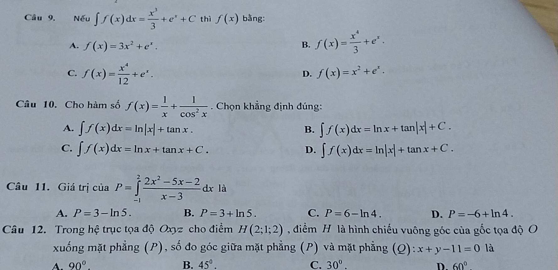 Nếu ∈t f(x)dx= x^3/3 +e^x+C thì f(x) bằng:
A. f(x)=3x^2+e^x. B. f(x)= x^4/3 +e^x.
C. f(x)= x^4/12 +e^x.
D. f(x)=x^2+e^x. 
Câu 10. Cho hàm số f(x)= 1/x + 1/cos^2x . Chọn khẳng định đúng:
A. ∈t f(x)dx=ln |x|+tan x. ∈t f(x)dx=ln x+tan |x|+C. 
B.
C. ∈t f(x)dx=ln x+tan x+C. D. ∈t f(x)dx=ln |x|+tan x+C. 
Câu 11. Giá trị ciaP=∈tlimits _(-1)^2 (2x^2-5x-2)/x-3 dx là
A. P=3-ln 5. B. P=3+ln 5. C. P=6-ln 4. D. P=-6+ln 4. 
Câu 12. Trong hệ trục tọa độ Oxyz cho điểm H(2;1;2) , điểm H là hình chiếu vuông góc của gốc tọa độ O
xuống mặt phẳng (P), số đo góc giữa mặt phẳng (P) và mặt phẳng (Q ):x+y-11=0 là
A. 90°. B. 45°. C. 30°. D. 60°