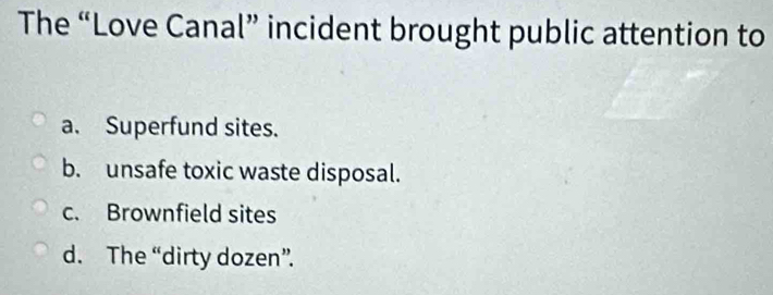 The “Love Canal” incident brought public attention to
a. Superfund sites.
b. unsafe toxic waste disposal.
c. Brownfield sites
d. The “dirty dozen”.