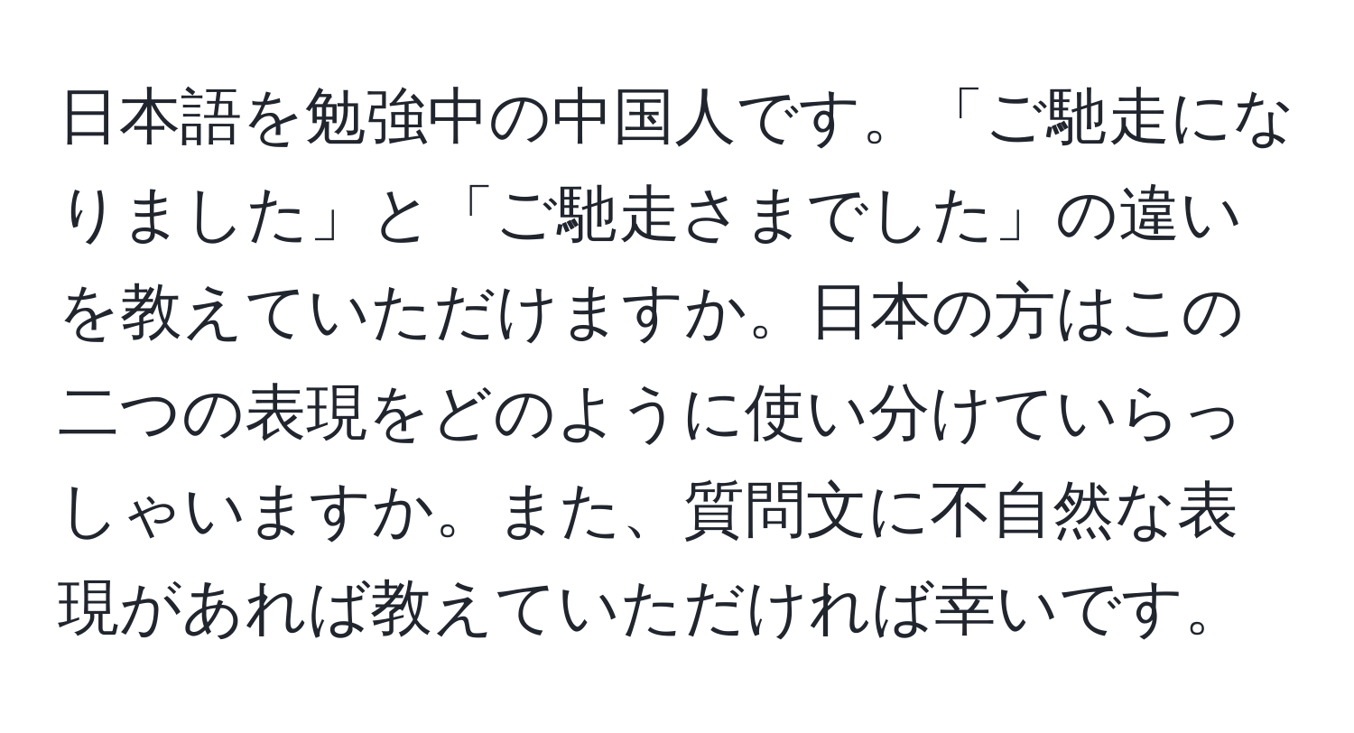 日本語を勉強中の中国人です。「ご馳走になりました」と「ご馳走さまでした」の違いを教えていただけますか。日本の方はこの二つの表現をどのように使い分けていらっしゃいますか。また、質問文に不自然な表現があれば教えていただければ幸いです。