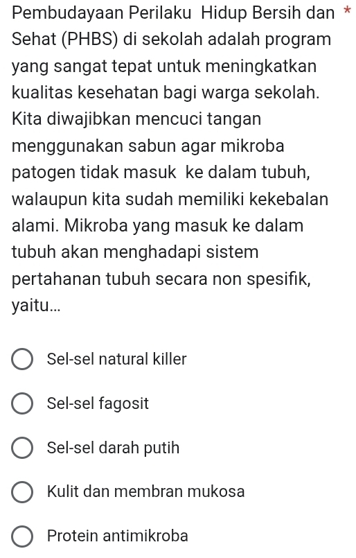 Pembudayaan Perilaku Hidup Bersih dan *
Sehat (PHBS) di sekolah adalah program
yang sangat tepat untuk meningkatkan
kualitas kesehatan bagi warga sekolah.
Kita diwajibkan mencuci tangan
menggunakan sabun agar mikroba
patogen tidak masuk ke dalam tubuh,
walaupun kita sudah memiliki kekebalan
alami. Mikroba yang masuk ke dalam
tubuh akan menghadapi sistem
pertahanan tubuh secara non spesifik,
yaitu...
Sel-sel natural killer
Sel-sel fagosit
Sel-sel darah putih
Kulit dan membran mukosa
Protein antimikroba