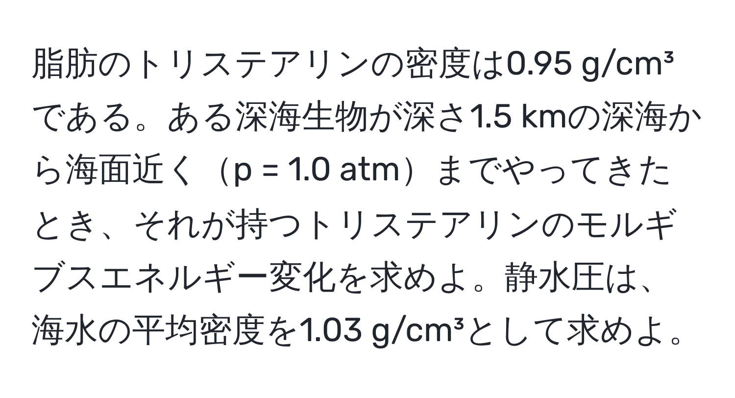 脂肪のトリステアリンの密度は0.95 g/cm³である。ある深海生物が深さ1.5 kmの深海から海面近くp = 1.0 atmまでやってきたとき、それが持つトリステアリンのモルギブスエネルギー変化を求めよ。静水圧は、海水の平均密度を1.03 g/cm³として求めよ。