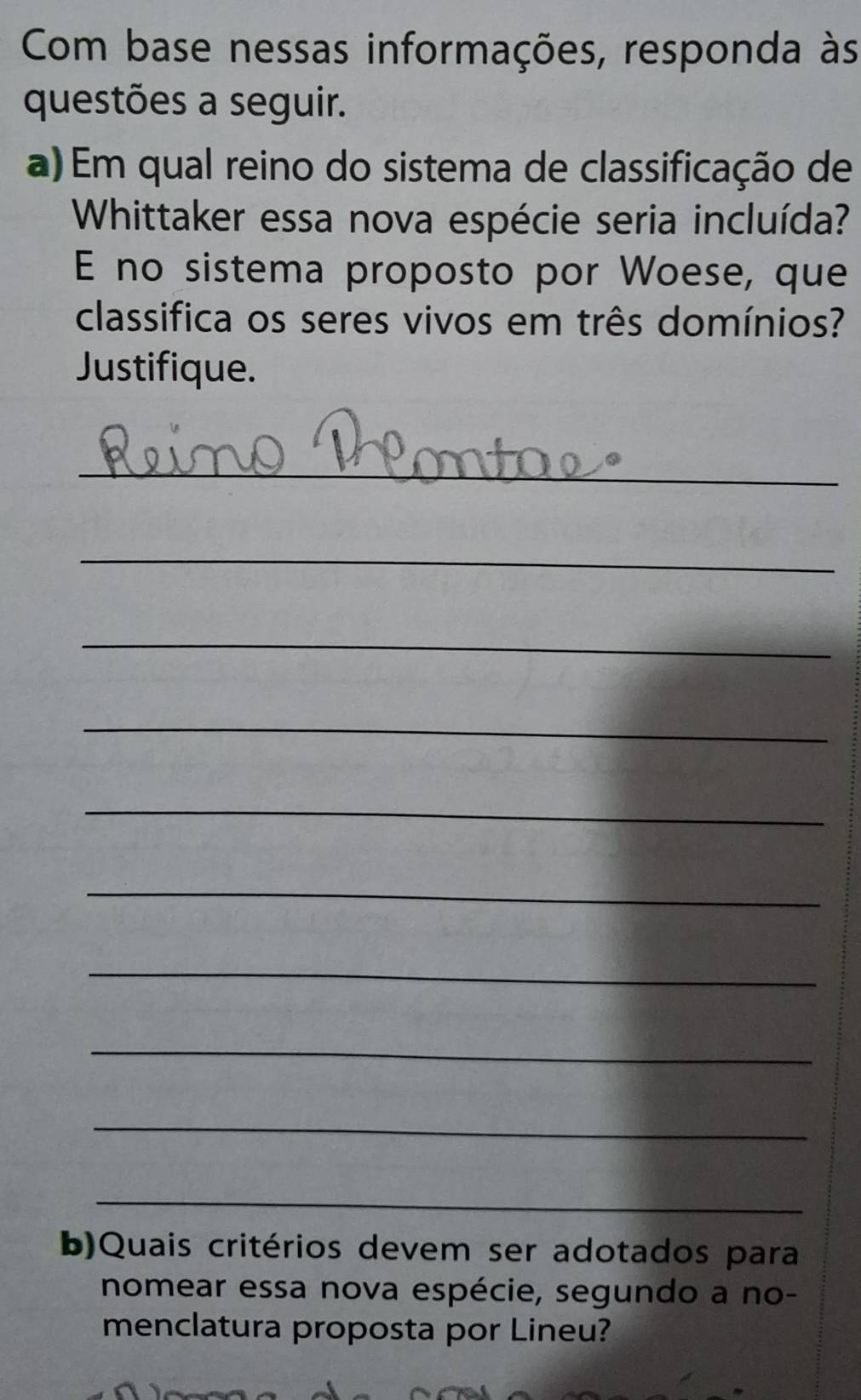 Com base nessas informações, responda às 
questões a seguir. 
a) Em qual reino do sistema de classificação de 
Whittaker essa nova espécie seria incluída? 
E no sistema proposto por Woese, que 
classifica os seres vivos em três domínios? 
Justifique. 
_ 
_ 
_ 
_ 
_ 
_ 
_ 
_ 
_ 
_ 
b)Quais critérios devem ser adotados para 
nomear essa nova espécie, segundo a no- 
menclatura proposta por Lineu?